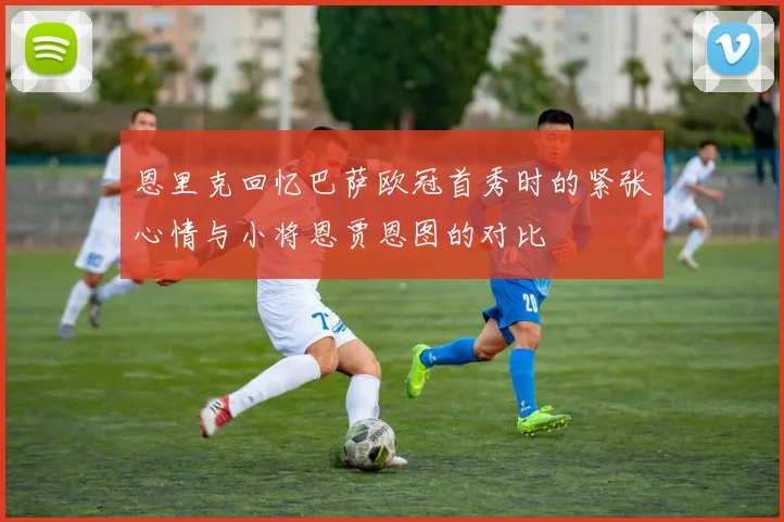 恩里克回忆巴萨欧冠首秀时的紧张心情与小将恩贾恩图的对比