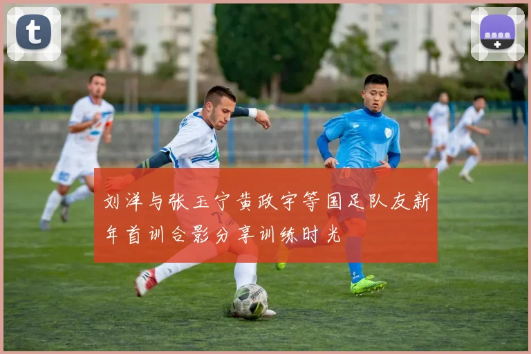 刘洋与张玉宁黄政宇等国足队友新年首训合影分享训练时光