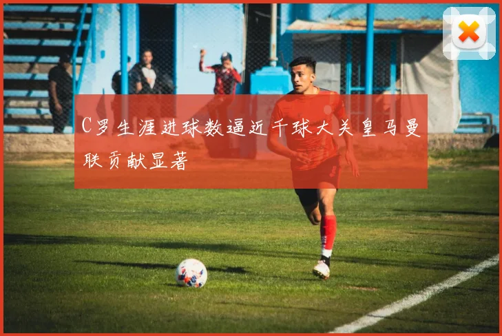 C罗生涯进球数逼近千球大关皇马曼联贡献显著