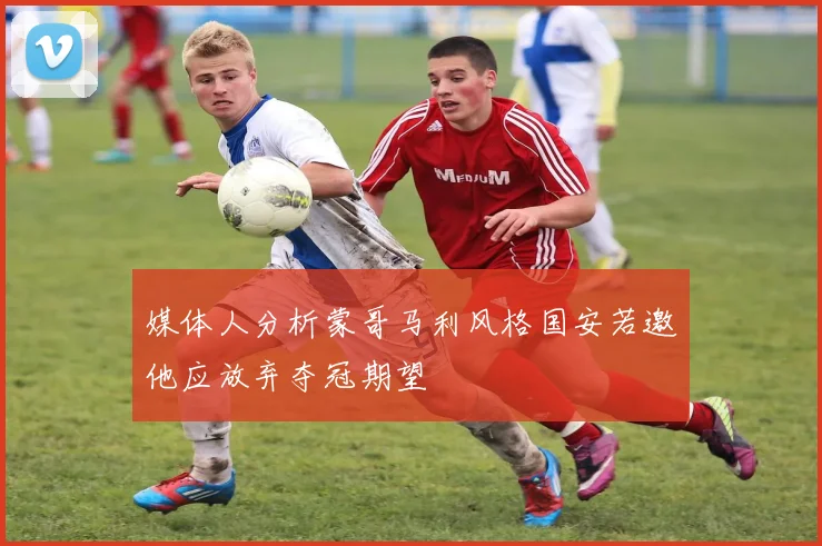 媒体人分析蒙哥马利风格国安若邀他应放弃夺冠期望