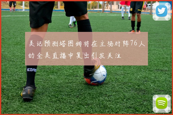 美记预测塔图姆将在主场对阵76人的全美直播中复出引发关注