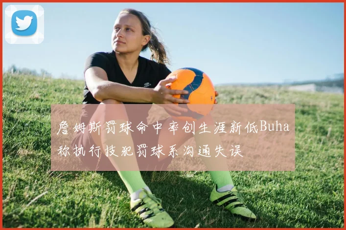 詹姆斯罚球命中率创生涯新低Buha称执行技犯罚球系沟通失误