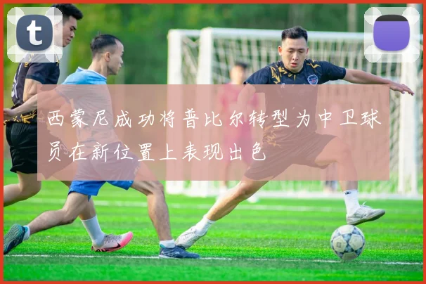 西蒙尼成功将普比尔转型为中卫球员在新位置上表现出色