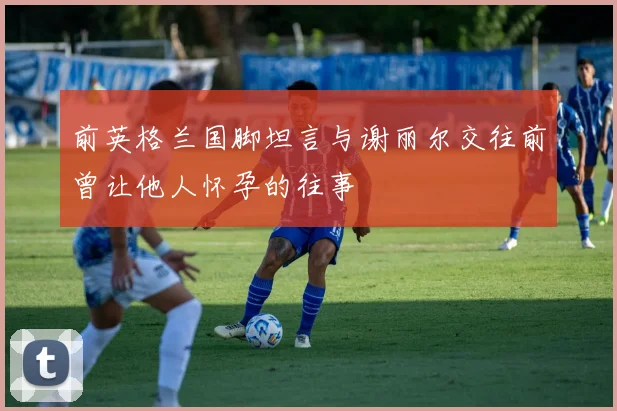 前英格兰国脚坦言与谢丽尔交往前曾让他人怀孕的往事