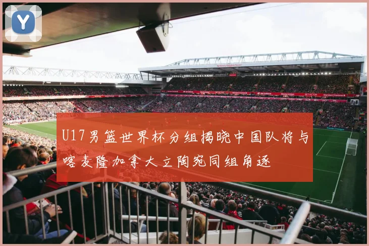 U17男篮世界杯分组揭晓中国队将与喀麦隆加拿大立陶宛同组角逐