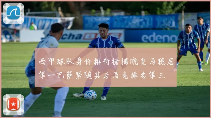 西甲球队身价排行榜揭晓皇马稳居第一巴萨紧随其后马竞排名第三