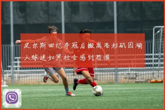 皮尔斯回忆夺冠后搬离洛杉矶因湖人球迷如黑社会感到恐惧