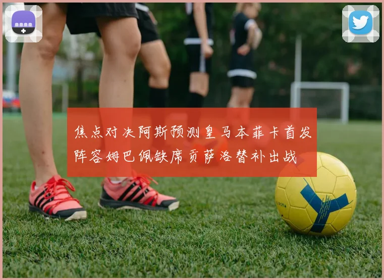 焦点对决阿斯预测皇马本菲卡首发阵容姆巴佩缺席贡萨洛替补出战