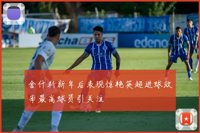 舍什科新年后表现惊艳英超进球效率最高球员引关注