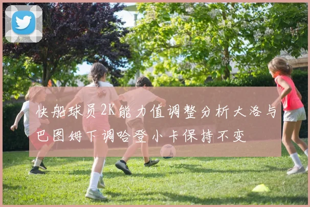 快船球员2K能力值调整分析大洛与巴图姆下调哈登小卡保持不变