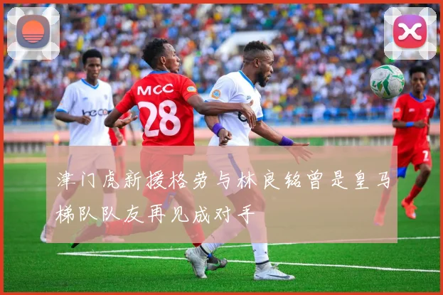 津门虎新援格劳与林良铭曾是皇马梯队队友再见成对手