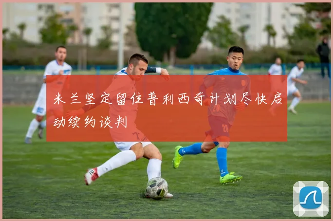 米兰坚定留住普利西奇计划尽快启动续约谈判