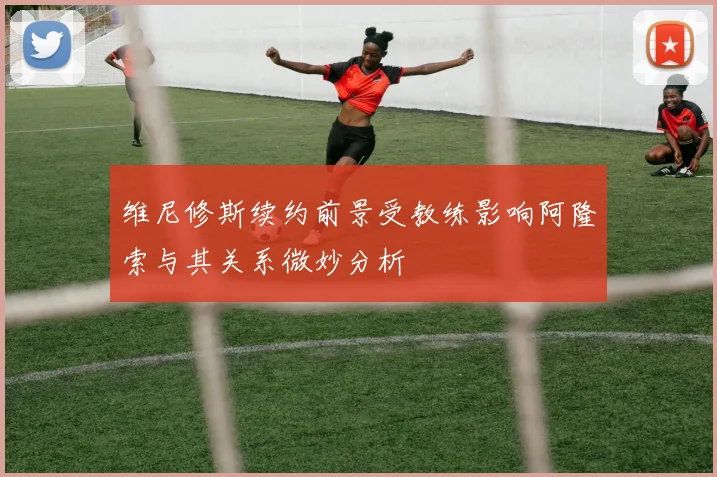 维尼修斯续约前景受教练影响阿隆索与其关系微妙分析