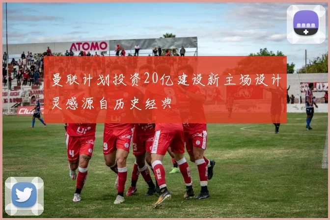 曼联计划投资20亿建设新主场设计灵感源自历史经典