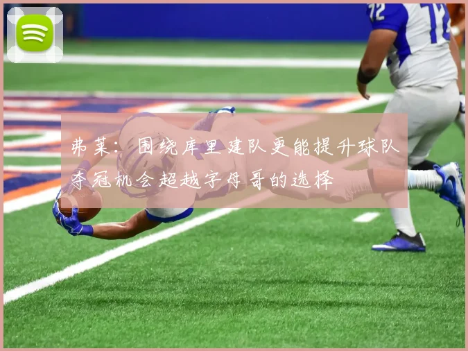 弗莱：围绕库里建队更能提升球队夺冠机会超越字母哥的选择
