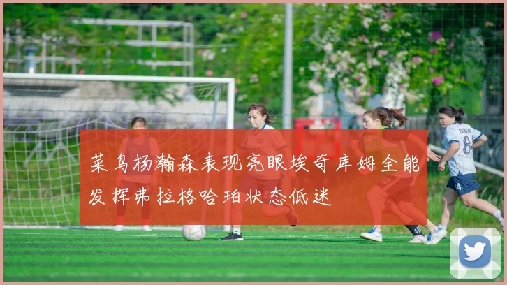 菜鸟杨瀚森表现亮眼埃奇库姆全能发挥弗拉格哈珀状态低迷