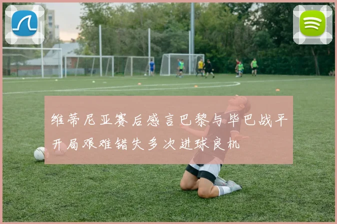 维蒂尼亚赛后感言巴黎与毕巴战平开局艰难错失多次进球良机