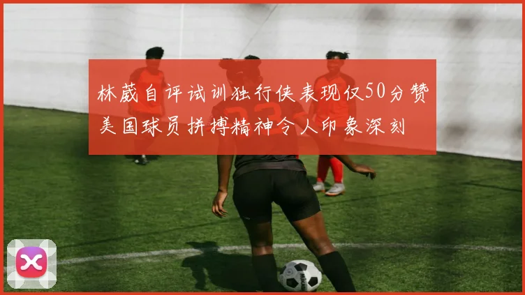 林葳自评试训独行侠表现仅50分赞美国球员拼搏精神令人印象深刻