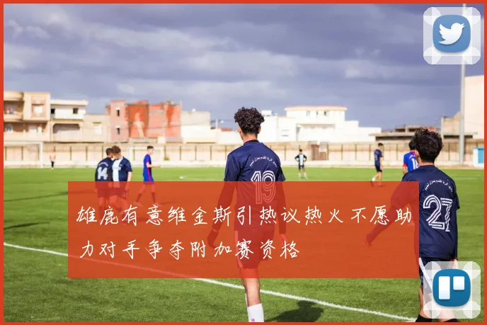 雄鹿有意维金斯引热议热火不愿助力对手争夺附加赛资格