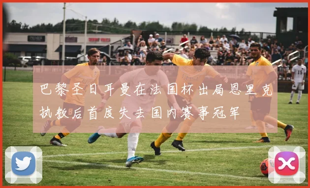 巴黎圣日耳曼在法国杯出局恩里克执教后首度失去国内赛事冠军