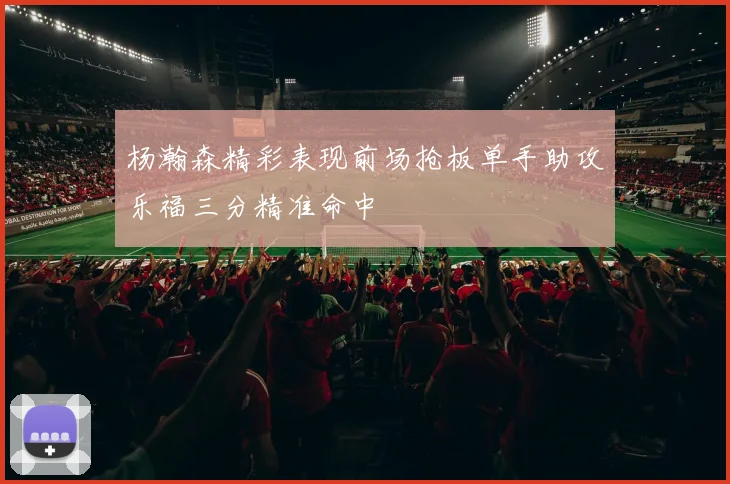 杨瀚森精彩表现前场抢板单手助攻乐福三分精准命中