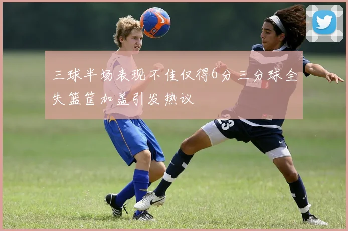 三球半场表现不佳仅得6分三分球全失篮筐加盖引发热议