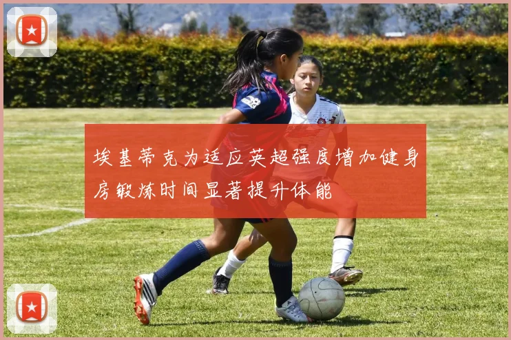 埃基蒂克为适应英超强度增加健身房锻炼时间显著提升体能