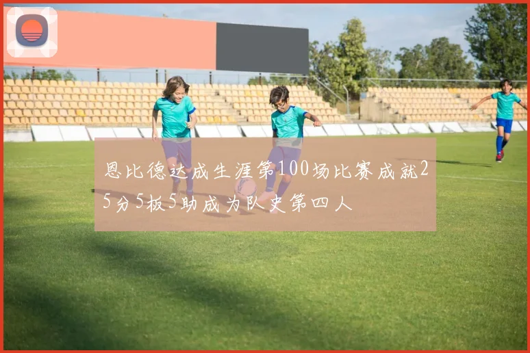 恩比德达成生涯第100场比赛成就25分5板5助成为队史第四人