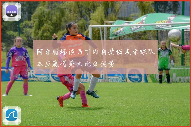 阿尔特塔谈马丁内利受伤表示球队本应赢得更大比分优势