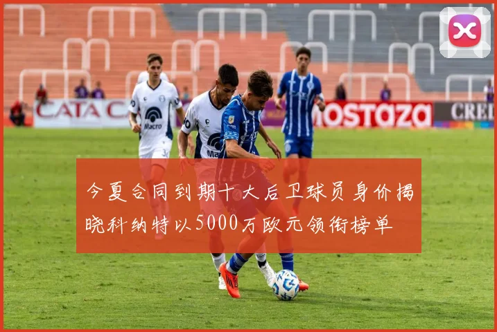 今夏合同到期十大后卫球员身价揭晓科纳特以5000万欧元领衔榜单