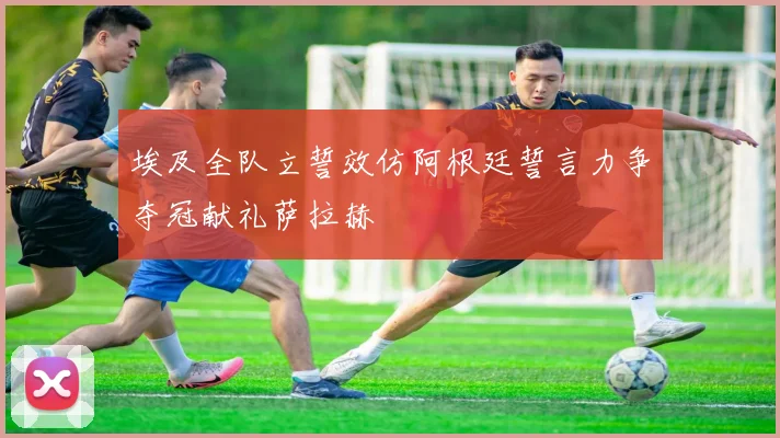 埃及全队立誓效仿阿根廷誓言力争夺冠献礼萨拉赫