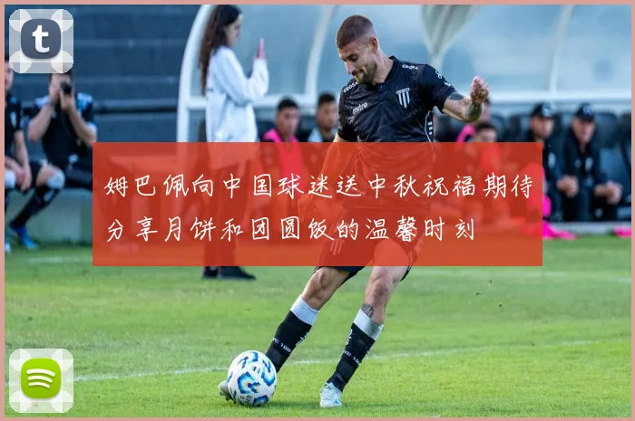 姆巴佩向中国球迷送中秋祝福期待分享月饼和团圆饭的温馨时刻