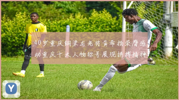 40岁重庆铜梁龙老将黄希扬荣膺感动重庆十大人物称号展现拼搏精神