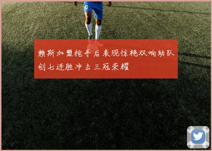 赖斯加盟枪手后表现惊艳双响助队创七连胜冲击三冠荣耀