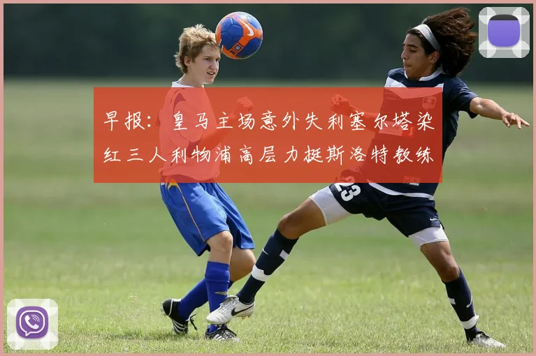 早报：皇马主场意外失利塞尔塔染红三人利物浦高层力挺斯洛特教练
