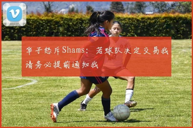 华子怒斥Shams：若球队决定交易我请务必提前通知我