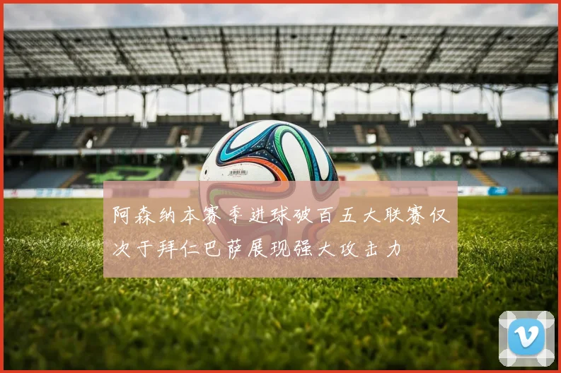 阿森纳本赛季进球破百五大联赛仅次于拜仁巴萨展现强大攻击力