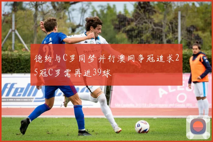 德约与C罗同梦并行澳网争冠追求25冠C罗需再进39球