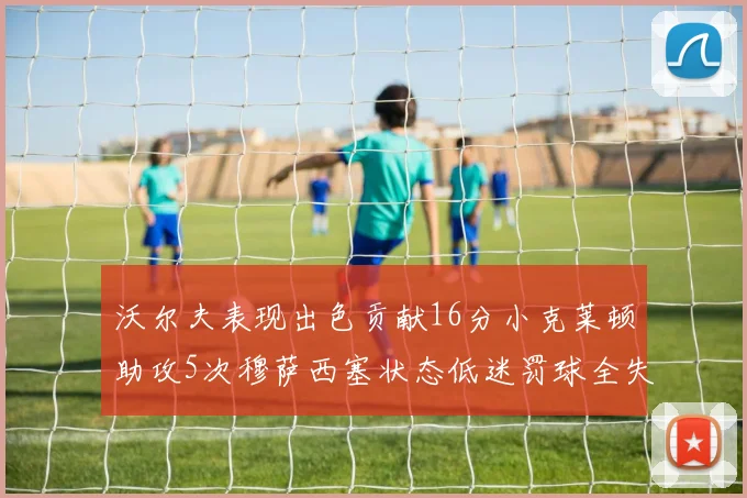 沃尔夫表现出色贡献16分小克莱顿助攻5次穆萨西塞状态低迷罚球全失