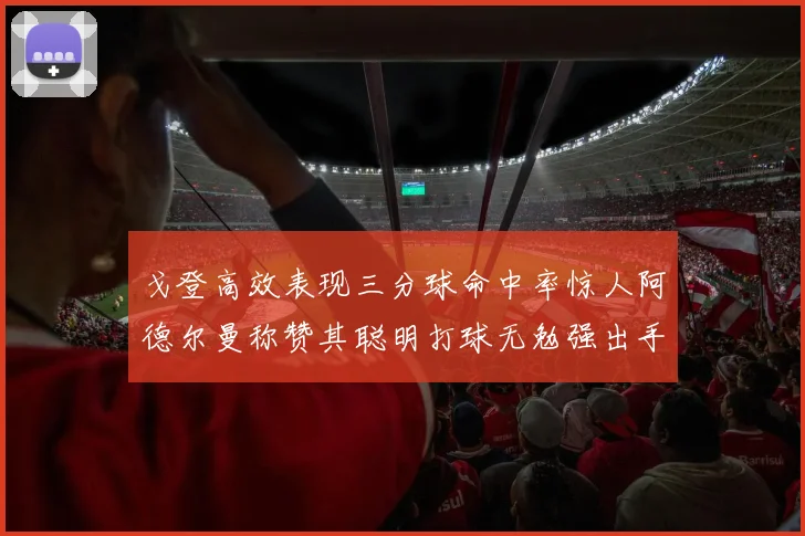戈登高效表现三分球命中率惊人阿德尔曼称赞其聪明打球无勉强出手