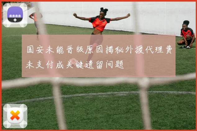 国安未能晋级原因揭秘外援代理费未支付成关键遗留问题