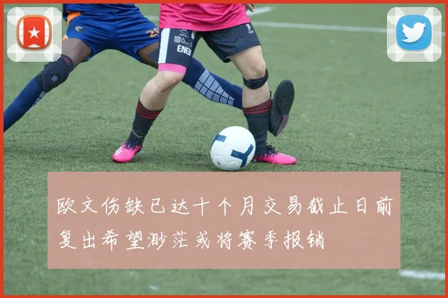 欧文伤缺已达十个月交易截止日前复出希望渺茫或将赛季报销
