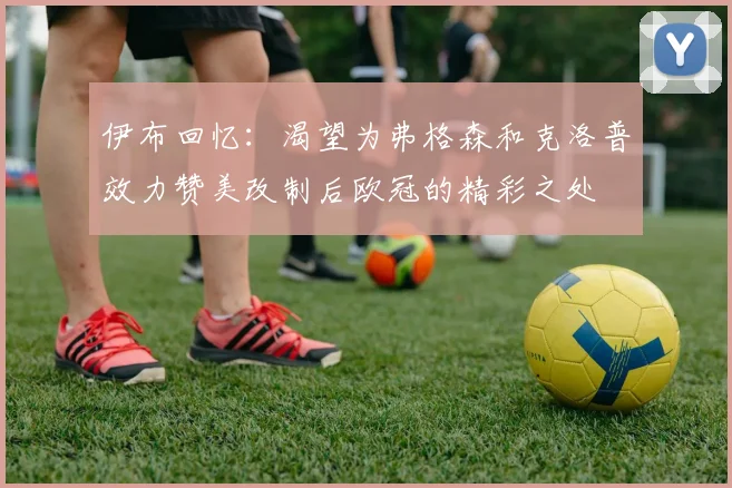 伊布回忆：渴望为弗格森和克洛普效力赞美改制后欧冠的精彩之处