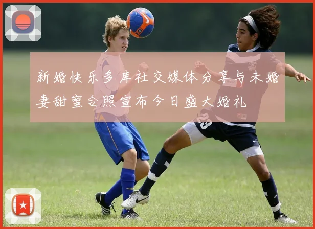新婚快乐多库社交媒体分享与未婚妻甜蜜合照宣布今日盛大婚礼