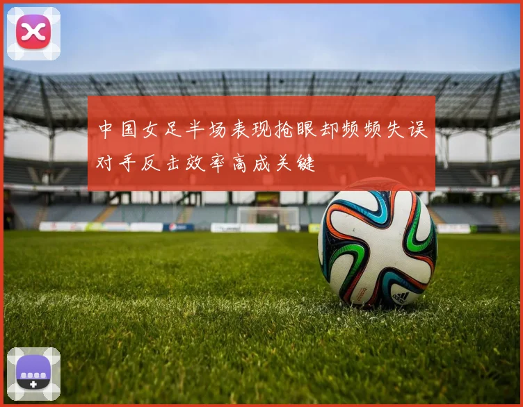 中国女足半场表现抢眼却频频失误对手反击效率高成关键