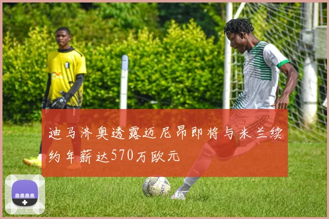 迪马济奥透露迈尼昂即将与米兰续约年薪达570万欧元