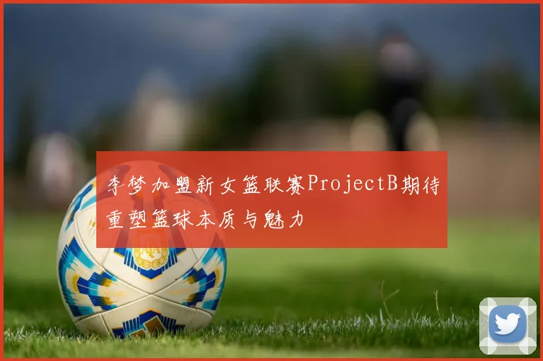 李梦加盟新女篮联赛ProjectB期待重塑篮球本质与魅力
