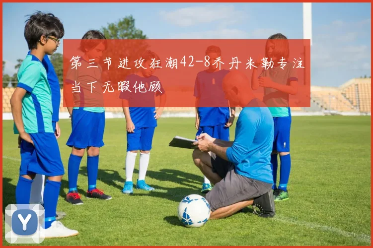第三节进攻狂潮42-8乔丹米勒专注当下无暇他顾